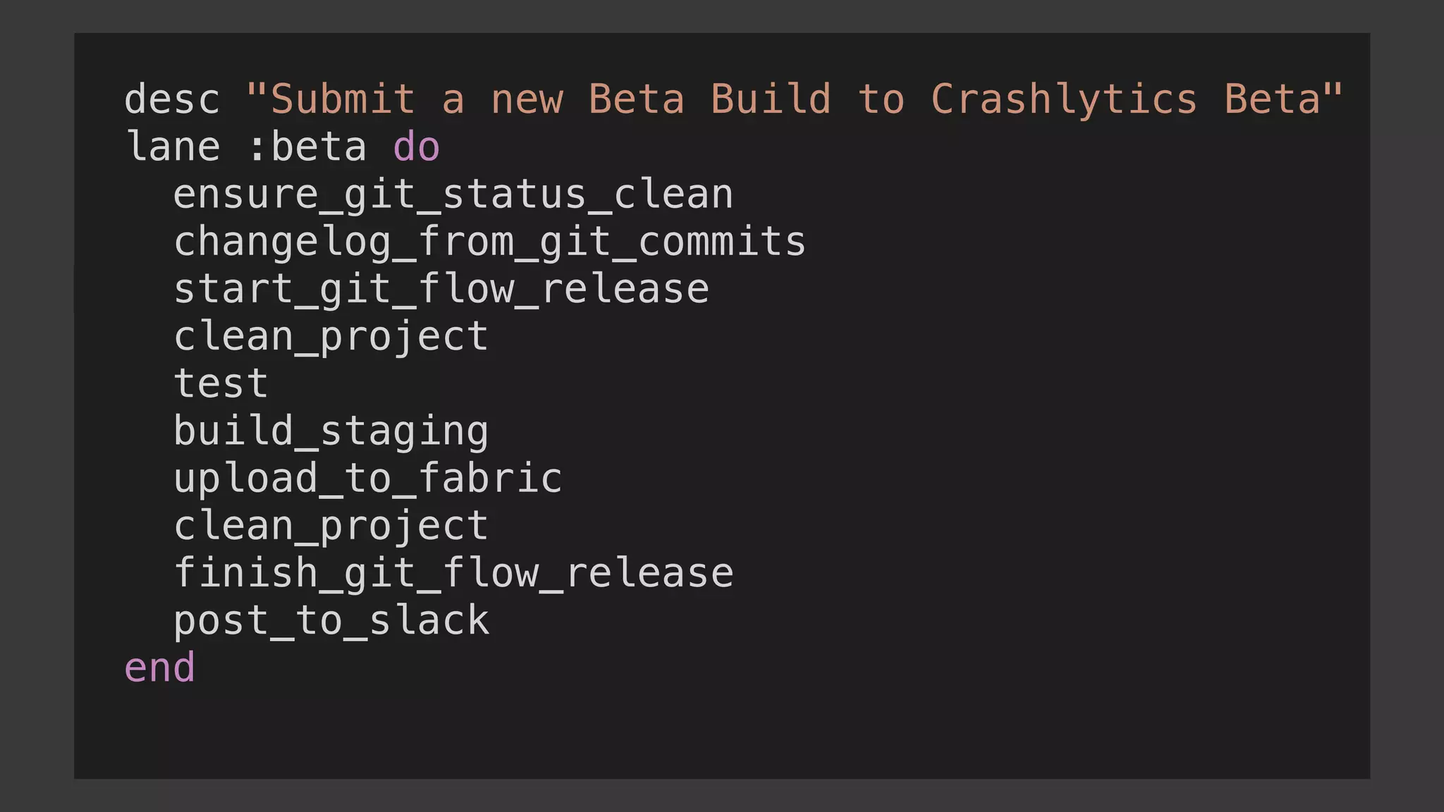 desc "Submit a new Beta Build to Crashlytics Beta"
lane :beta do
ensure_git_status_clean
changelog_from_git_commits
start_git_flow_release
clean_project
test
build_staging
upload_to_fabric
clean_project
finish_git_flow_release
post_to_slack
end
 