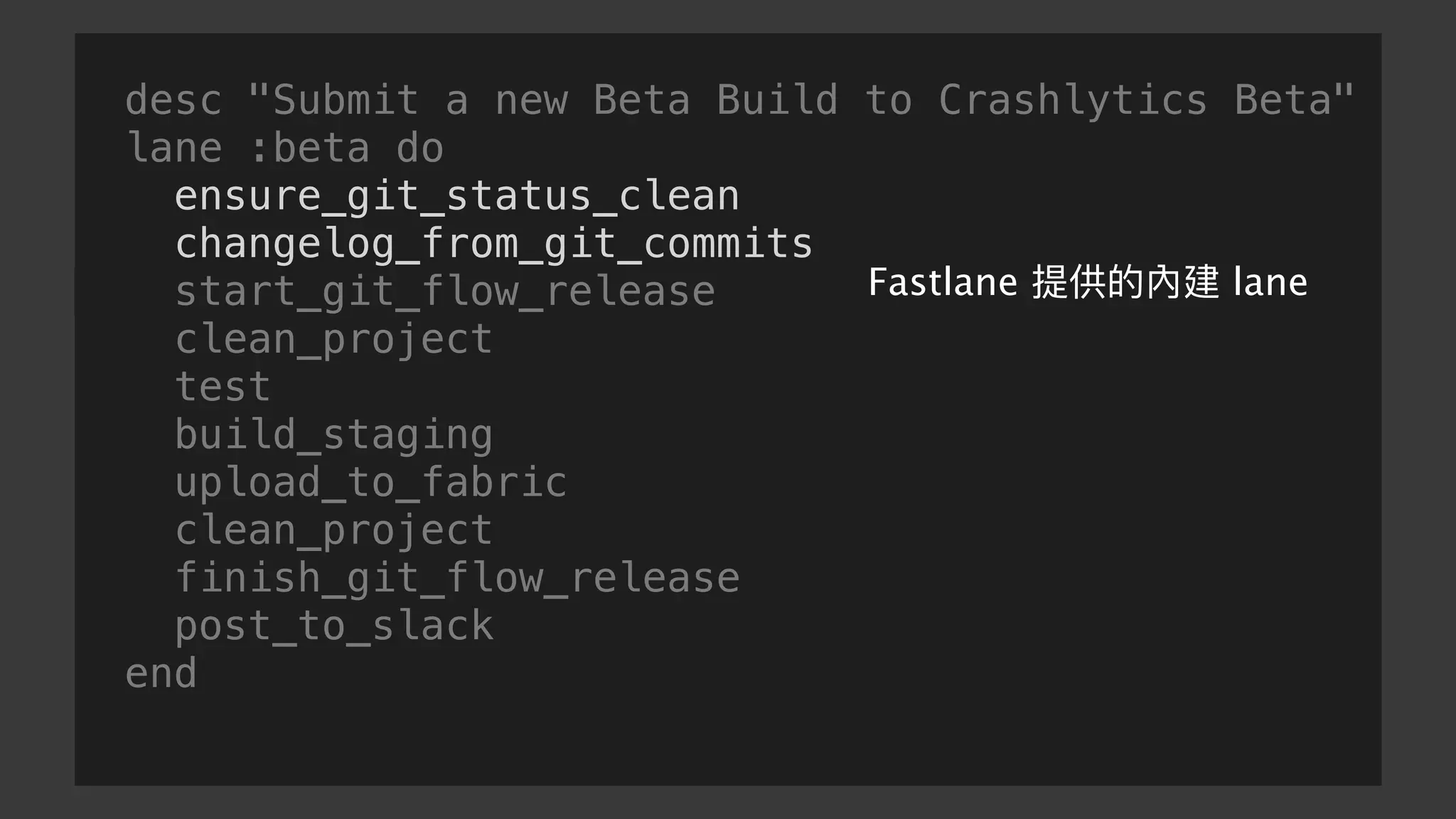 desc "Submit a new Beta Build to Crashlytics Beta"
lane :beta do
ensure_git_status_clean
changelog_from_git_commits
start_git_flow_release
clean_project
test
build_staging
upload_to_fabric
clean_project
finish_git_flow_release
post_to_slack
end
Fastlane 提供的內建 lane
 