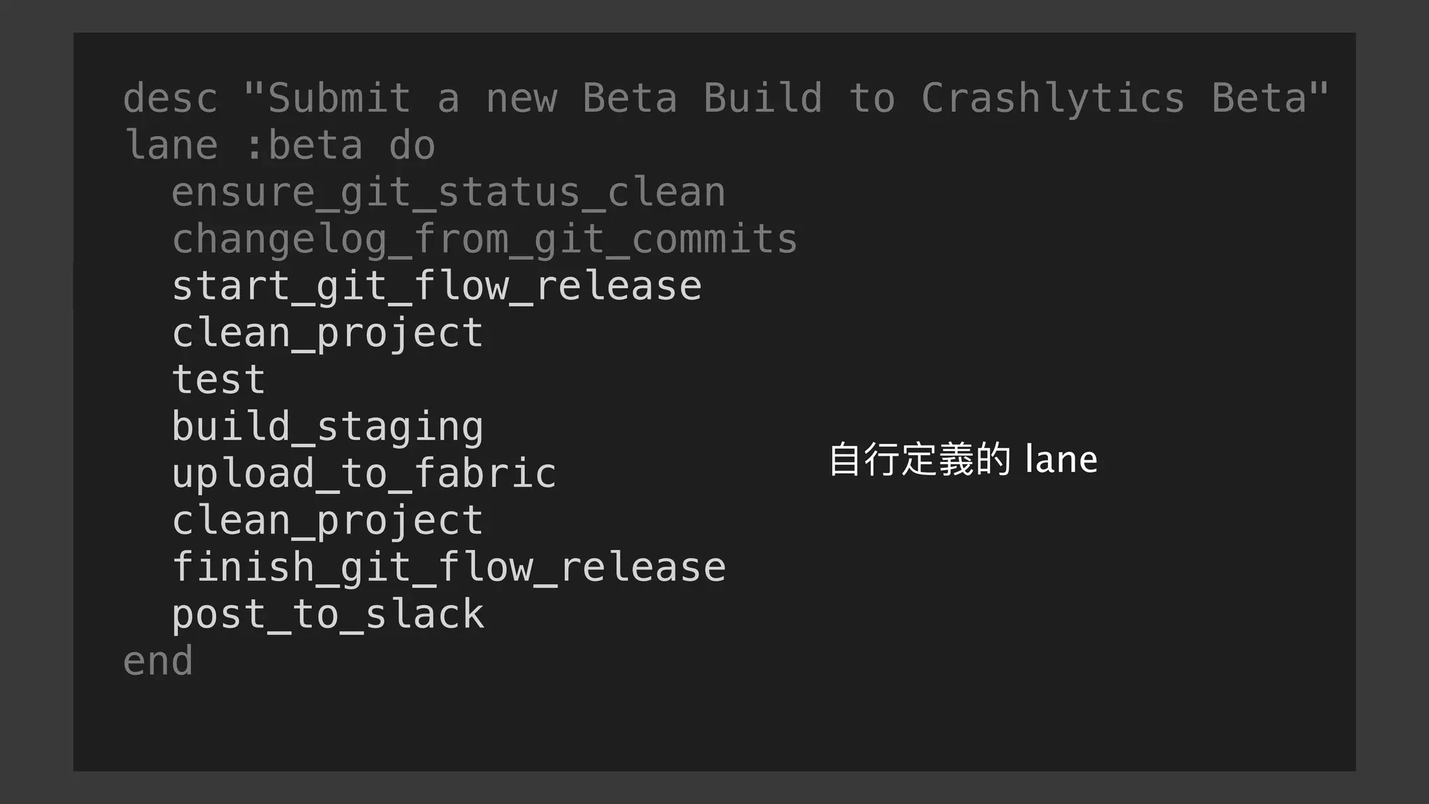 desc "Submit a new Beta Build to Crashlytics Beta"
lane :beta do
ensure_git_status_clean
changelog_from_git_commits
start_git_flow_release
clean_project
test
build_staging
upload_to_fabric
clean_project
finish_git_flow_release
post_to_slack
end
⾃自⾏行行定義的 lane
 