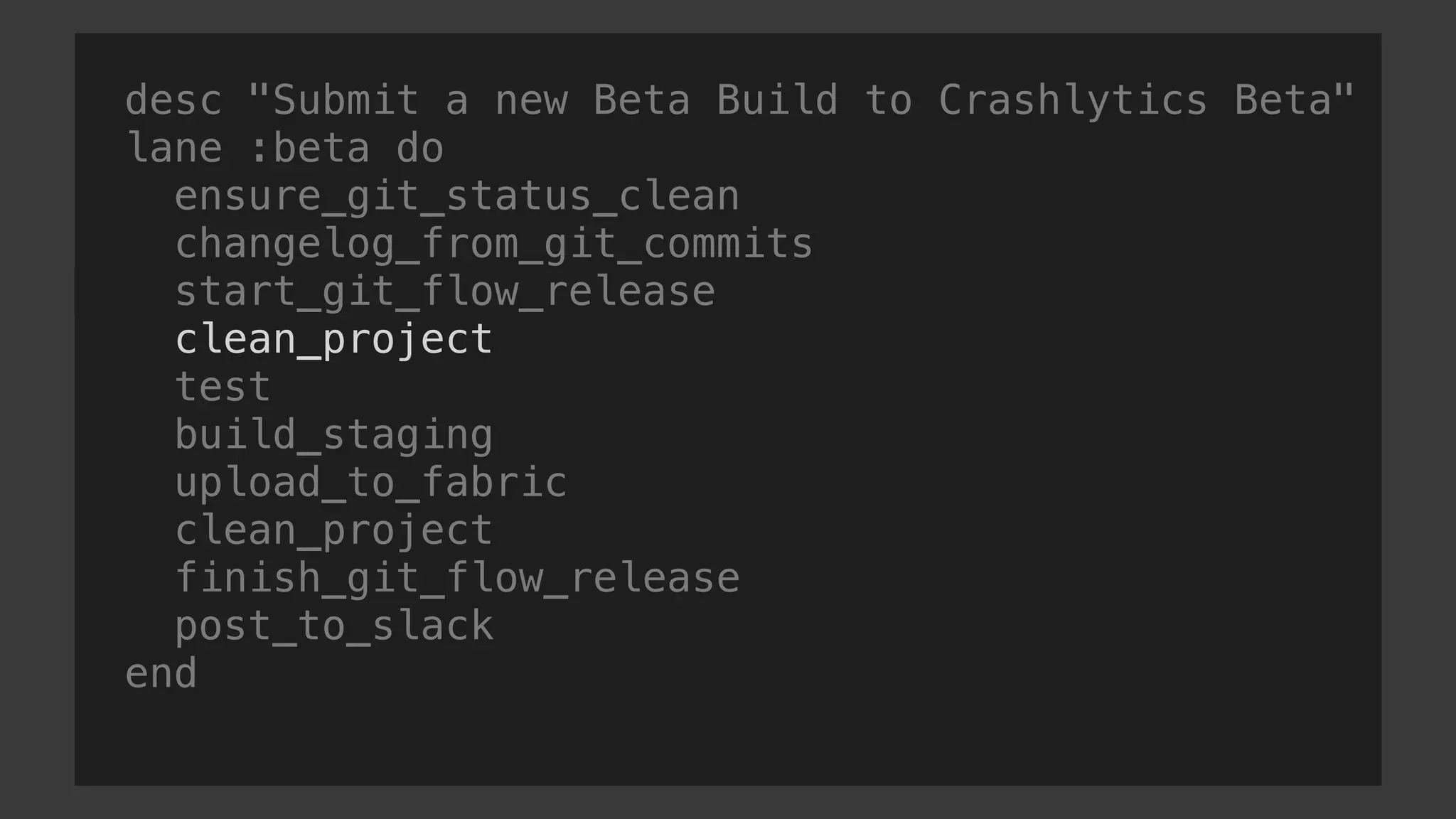 desc "Submit a new Beta Build to Crashlytics Beta"
lane :beta do
ensure_git_status_clean
changelog_from_git_commits
start_git_flow_release
clean_project
test
build_staging
upload_to_fabric
clean_project
finish_git_flow_release
post_to_slack
end
 