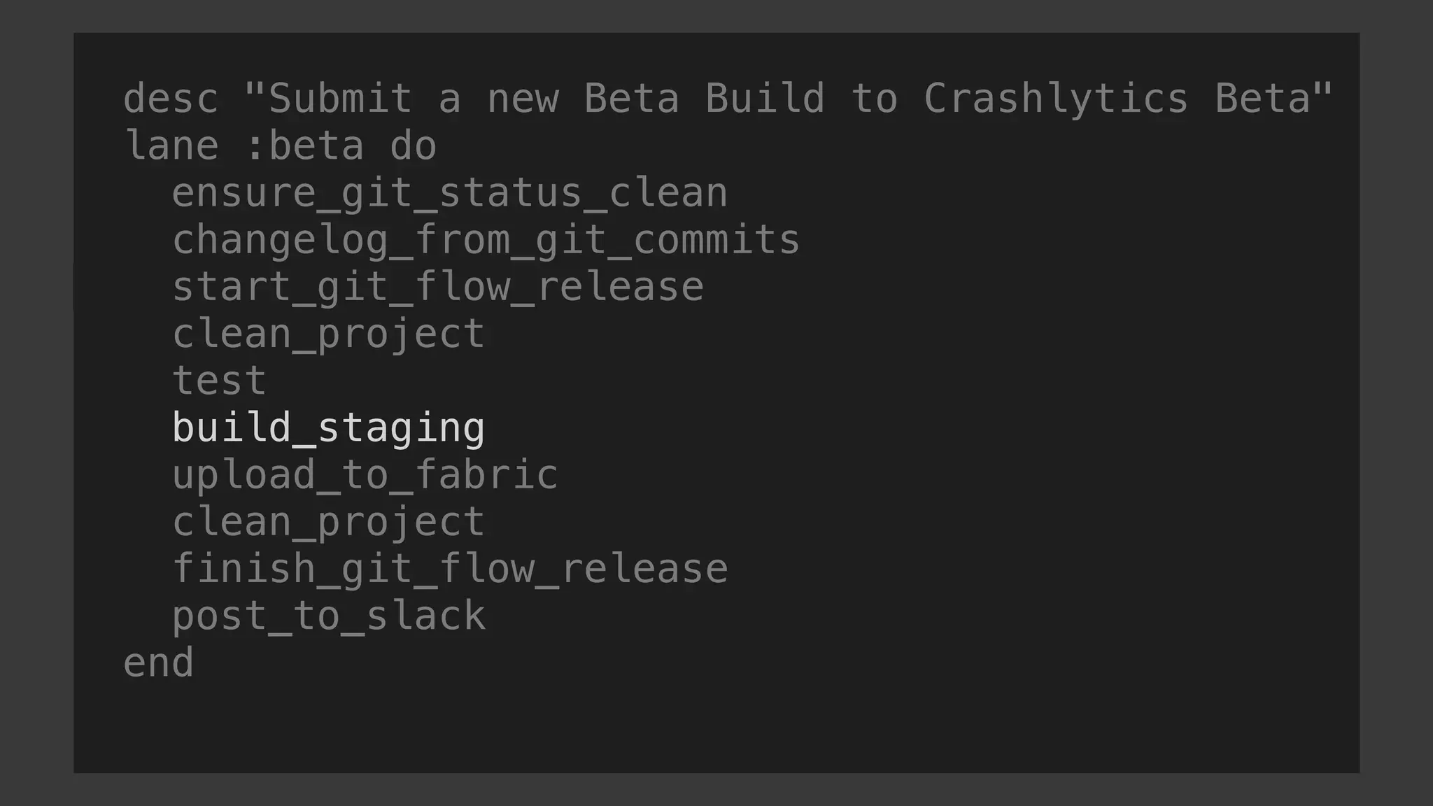 desc "Submit a new Beta Build to Crashlytics Beta"
lane :beta do
ensure_git_status_clean
changelog_from_git_commits
start_git_flow_release
clean_project
test
build_staging
upload_to_fabric
clean_project
finish_git_flow_release
post_to_slack
end
 