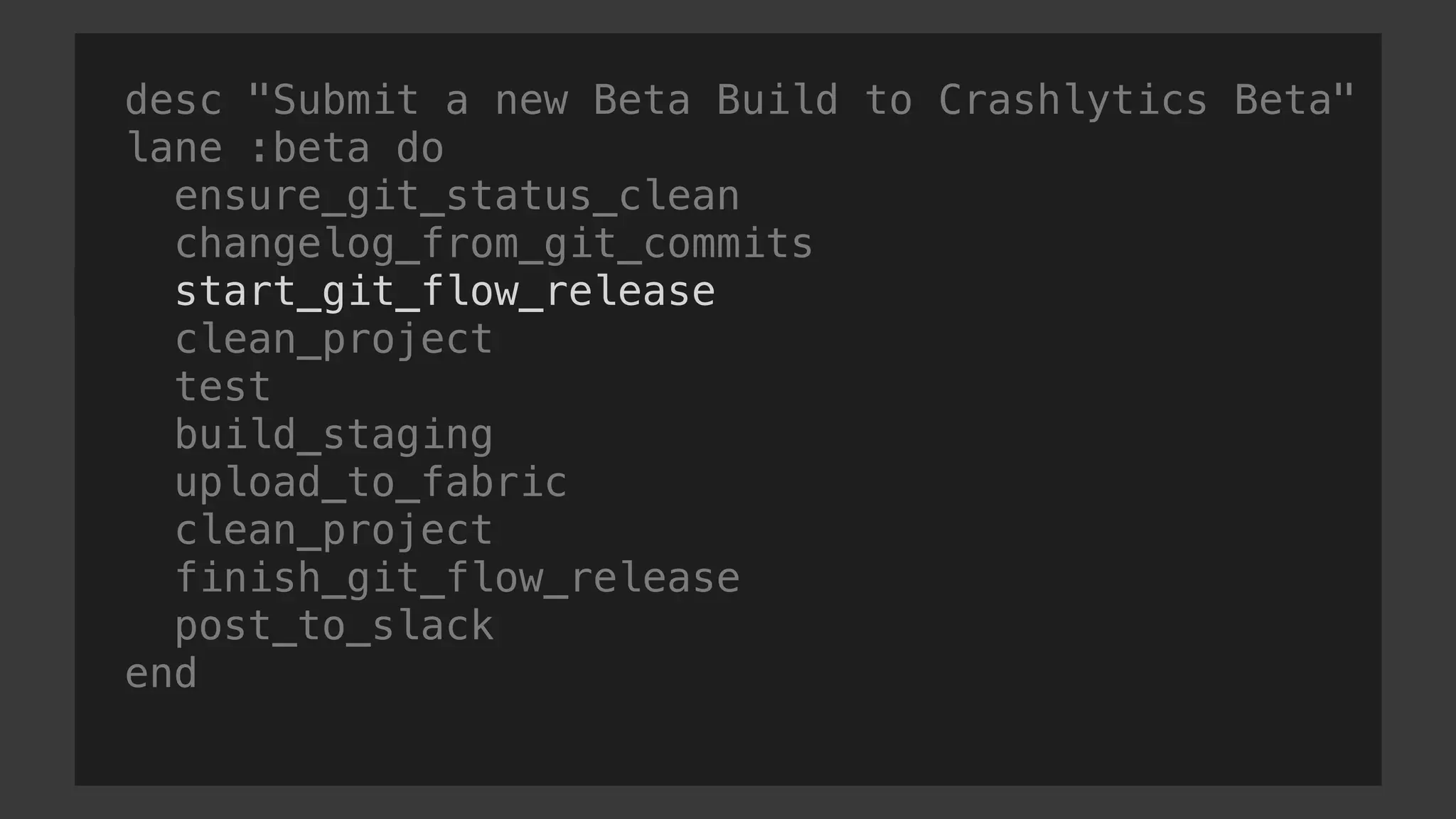 desc "Submit a new Beta Build to Crashlytics Beta"
lane :beta do
ensure_git_status_clean
changelog_from_git_commits
start_git_flow_release
clean_project
test
build_staging
upload_to_fabric
clean_project
finish_git_flow_release
post_to_slack
end
 