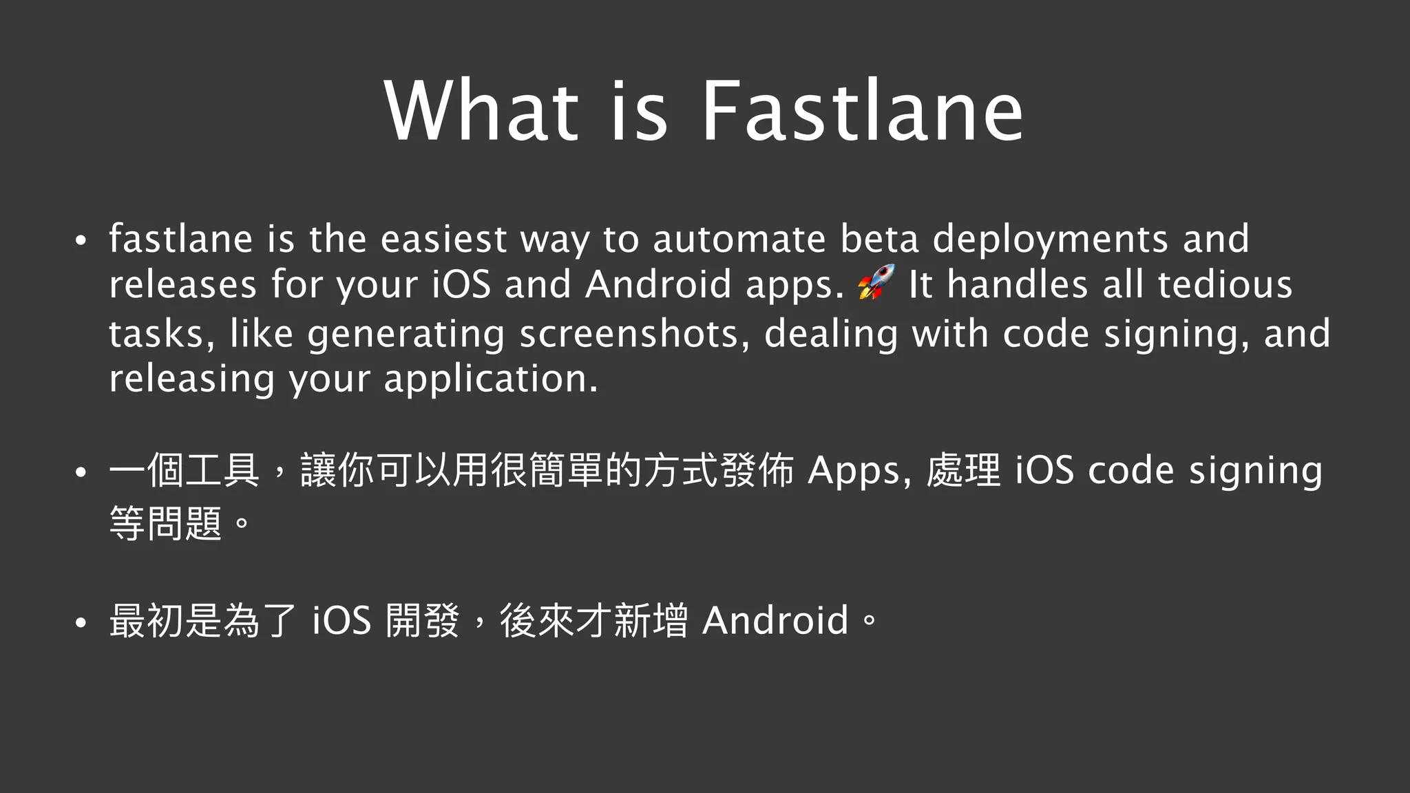 What is Fastlane
• fastlane is the easiest way to automate beta deployments and
releases for your iOS and Android apps. 🚀 It handles all tedious
tasks, like generating screenshots, dealing with code signing, and
releasing your application.
• ⼀一個⼯工具，讓你可以⽤用很簡單的⽅方式發佈 Apps, 處理理 iOS code signing
等問題。
• 最初是為了了 iOS 開發，後來來才新增 Android。
 