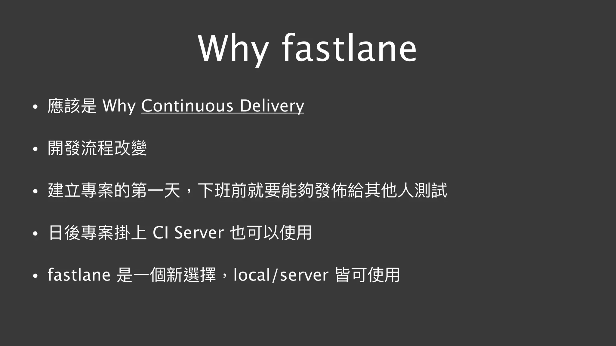 Why fastlane
• 應該是 Why Continuous Delivery
• 開發流程改變
• 建立專案的第⼀一天，下班前就要能夠發佈給其他⼈人測試
• ⽇日後專案掛上 CI Server 也可以使⽤用
• fastlane 是⼀一個新選擇，local/server 皆可使⽤用
 