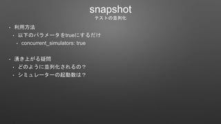 snapshot
テストの並列化
• 利用方法
• 以下のパラメータをtrueにするだけ
• concurrent_simulators: true
• 湧き上がる疑問
• どのように並列化されるの？
• シミュレーターの起動数は？
 