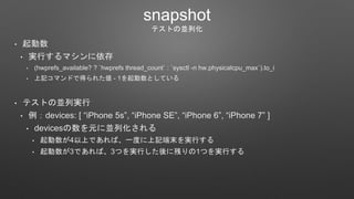 snapshot
テストの並列化
• 起動数
• 実行するマシンに依存
• (hwprefs_available? ? `hwprefs thread_count` : `sysctl -n hw.physicalcpu_max`).to_i
• 上記コマンドで得られた値 - 1を起動数としている
• テストの並列実行
• 例：devices: [ “iPhone 5s”, “iPhone SE”, “iPhone 6”, “iPhone 7” ]
• devicesの数を元に並列化される
• 起動数が4以上であれば、一度に上記端末を実行する
• 起動数が3であれば、3つを実行した後に残りの1つを実行する
 