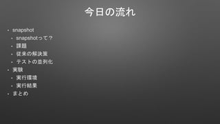 今日の流れ
• snapshot
• snapshotって？
• 課題
• 従来の解決策
• テストの並列化
• 実験
• 実行環境
• 実行結果
• まとめ
 