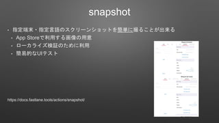 snapshot
• 指定端末・指定言語のスクリーンショットを簡単に撮ることが出来る
• App Storeで利用する画像の用意
• ローカライズ検証のために利用
• 簡易的なUIテスト
https://docs.fastlane.tools/actions/snapshot/
 