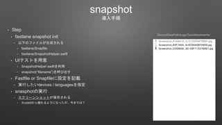 snapshot
導入手順
• Step
• fastlane snapshot init
• 以下のファイルが生成される
• fastlane/Snapfile
• fastlane/SnapshotHelper.swift
• UIテストを用意
• SnapshotHelper.swiftを利用
• snapshot(“filename”)を呼び出す
• Fastfile or Snapfileに設定を記載
• 実行したいdevices / languagesを指定
• snasphotの実行
• スクリーンショットが保存される
• Xcode9から撮れるようになったが、今までは？
DerivedDataPath/Logs/Test/Attachments/
 
