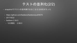 テストの並列化(2/2)
• snapshotでテストの並列実行をおこなえる対応が入った
• https://github.com/fastlane/fastlane/pull/9570
• 2017/8/22
• fastlane 2.54.0
• 12/2現在 ：2.68.0
 
