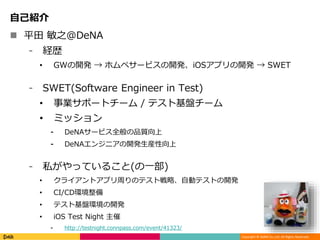 Copyright © DeNA Co.,Ltd. All Rights Reserved.
自己紹介
 平田 敏之@DeNA
⁃ 経歴
• GWの開発 → ホムペサービスの開発、iOSアプリの開発 → SWET
⁃ SWET(Software Engineer in Test)
• 事業サポートチーム / テスト基盤チーム
• ミッション
⁃ DeNAサービス全般の品質向上
⁃ DeNAエンジニアの開発生産性向上
⁃ 私がやっていること(の一部)
• クライアントアプリ周りのテスト戦略、自動テストの開発
• CI/CD環境整備
• テスト基盤環境の開発
• iOS Test Night 主催
⁃ http://testnight.connpass.com/event/41323/
 