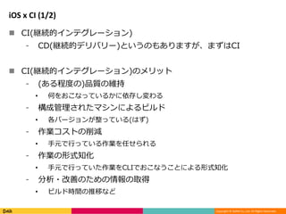 Copyright © DeNA Co.,Ltd. All Rights Reserved.
iOS x CI (1/2)
 CI(継続的インテグレーション)
⁃ CD(継続的デリバリー)というのもありますが、まずはCI
 CI(継続的インテグレーション)のメリット
⁃ (ある程度の)品質の維持
• 何をおこなっているかに依存し変わる
⁃ 構成管理されたマシンによるビルド
• 各バージョンが整っている(はず)
⁃ 作業コストの削減
• 手元で行っている作業を任せられる
⁃ 作業の形式知化
• 手元で行っていた作業をCLIでおこなうことによる形式知化
⁃ 分析・改善のための情報の取得
• ビルド時間の推移など
 