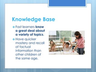 Knowledge Base 
 Fast learners know 
a great deal about 
a variety of topics. 
 Have quicker 
mastery and recall 
of factual 
information than 
other children of 
the same age. 
 