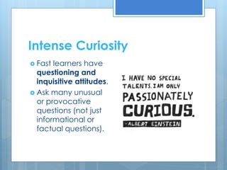 Intense Curiosity 
 Fast learners have 
questioning and 
inquisitive attitudes. 
 Ask many unusual 
or provocative 
questions (not just 
informational or 
factual questions). 
 