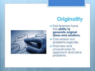 Originality 
 Fast learners have 
the ability to 
generate original 
ideas and solutions. 
 Can reason out 
problems logically. 
 Find new and 
unusual ways to 
approach and solve 
problems. 
 