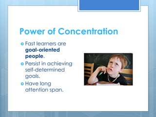 Power of Concentration 
 Fast learners are 
goal-oriented 
people. 
 Persist in achieving 
self-determined 
goals. 
 Have long 
attention span. 
 