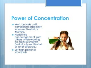 Power of Concentration 
 Work on tasks until 
completion especially 
when motivated or 
inspired. 
 Need little 
encouragement from 
others when working 
on areas of interest 
(intrinsically motivated 
or inner directed.) 
 Set high personal 
standards. 
 