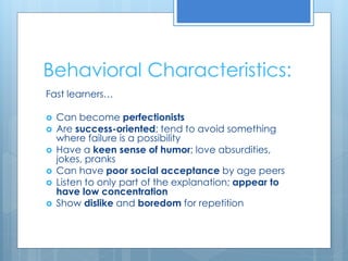 Behavioral Characteristics: 
Fast learners… 
 Can become perfectionists 
 Are success-oriented; tend to avoid something 
where failure is a possibility 
 Have a keen sense of humor; love absurdities, 
jokes, pranks 
 Can have poor social acceptance by age peers 
 Listen to only part of the explanation; appear to 
have low concentration 
 Show dislike and boredom for repetition 
 