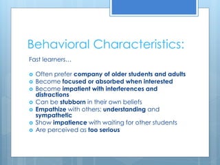 Behavioral Characteristics: 
Fast learners… 
 Often prefer company of older students and adults 
 Become focused or absorbed when interested 
 Become impatient with interferences and 
distractions 
 Can be stubborn in their own beliefs 
 Empathize with others; understanding and 
sympathetic 
 Show impatience with waiting for other students 
 Are perceived as too serious 
 