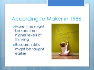 According to Maker in 1986 
More time might 
be spent on 
higher levels of 
thinking 
Research skills 
might be taught 
earlier 
 