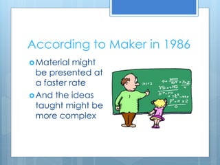 According to Maker in 1986 
Material might 
be presented at 
a faster rate 
And the ideas 
taught might be 
more complex 
 