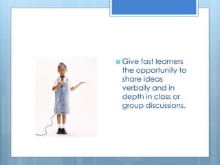  Give fast learners 
the opportunity to 
share ideas 
verbally and in 
depth in class or 
group discussions. 
 