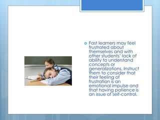  Fast learners may feel 
frustrated about 
themselves and with 
other students’ lack of 
ability to understand 
concepts or 
generalizations. Instruct 
them to consider that 
their feeling of 
frustration is an 
emotional impulse and 
that having patience is 
an issue of self-control. 
 