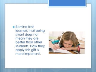  Remind fast 
learners that being 
smart does not 
mean they are 
better than other 
students. How they 
apply this gift is 
more important. 
 