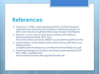 References: 
 Yewchuk, C (1998). Learning Characteristics of Gifted Students: 
Implications for Instruction and Guidance. Retrieved January 10, 
2014, from http://www.giftedchildren.org.nz/apex/v12art06.php 
 Norman, L. (n.d.). How to Help Quick Learners with Patience. 
Retrieved December 03, 2013, from 
http://www.ehow.com/how_8483577_quick-learners-patience.html 
 Characteristics of the Gifted Learner Parent Survey [PDF file]. (n.d.). 
Retrieved from 
iu19giftednetwork.wikispaces.com/file/view/Parent%20survey.pdf 
 Teaching Strategies for Students with Diverse Learning Needs [PDF 
file]. (1996). Available from 
www.nebraskasocialstudies.org/pdf/tsfswdln.pdf 
 