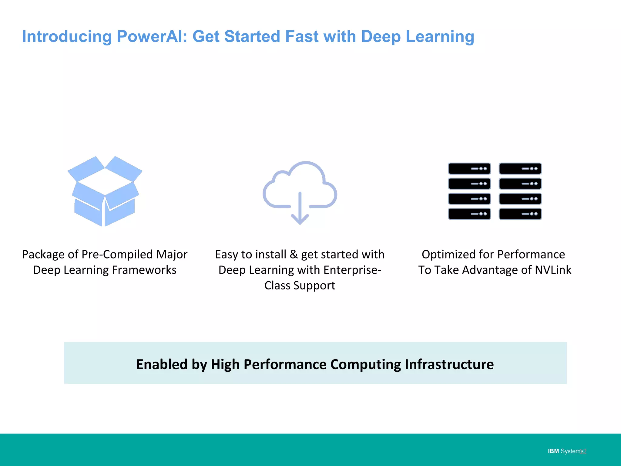 IBM Systems
Introducing PowerAI: Get Started Fast with Deep Learning
12
Enabled by High Performance Computing Infrastructure
Package of Pre-Compiled Major
Deep Learning Frameworks
Easy to install & get started with
Deep Learning with Enterprise-
Class Support
Optimized for Performance
To Take Advantage of NVLink
 