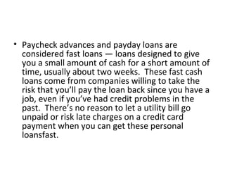 • Paycheck advances and payday loans are
considered fast loans — loans designed to give
you a small amount of cash for a short amount of
time, usually about two weeks. These fast cash
loans come from companies willing to take the
risk that you’ll pay the loan back since you have a
job, even if you’ve had credit problems in the
past. There’s no reason to let a utility bill go
unpaid or risk late charges on a credit card
payment when you can get these personal
loansfast.
 
