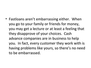 • Fastloans aren’t embarrassing either. When
you go to your family or friends for money,
you may get a lecture or at least a feeling that
they disapprove of your choices. Cash
advance companies are in business to help
you. In fact, every customer they work with is
having problems like yours, so there’s no need
to be embarrassed.
 