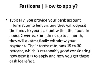 Fastloans | How to apply?
• Typically, you provide your bank account
information to lenders and they will deposit
the funds to your account within the hour. In
about 2 weeks, sometimes up to a month,
they will automatically withdraw your
payment. The interest rate runs 15 to 30
percent, which is reasonably good considering
how easy it is to apply and how you get these
cash loansfast.
 