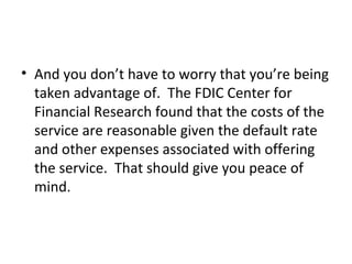 • And you don’t have to worry that you’re being
taken advantage of. The FDIC Center for
Financial Research found that the costs of the
service are reasonable given the default rate
and other expenses associated with offering
the service. That should give you peace of
mind.
 
