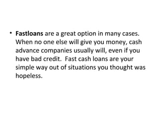 • Fastloans are a great option in many cases.
When no one else will give you money, cash
advance companies usually will, even if you
have bad credit. Fast cash loans are your
simple way out of situations you thought was
hopeless.
 