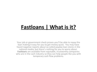 Fastloans | What is it?
Your job or government check proves you’ll be able to repay the
loan making it easy for you to get money quick. You may have
heard negative reports about so-called payday loan stores in the
national media, but there’s nothing for you to worry about.
Fastloans are available from reputable, trustworthy companies
who are in the cash industry so they can help people like you with
temporary cash flow problems.
 