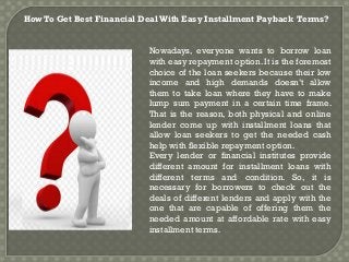 How To Get Best Financial Deal With Easy Installment Payback Terms?
Nowadays, everyone wants to borrow loan
with easy repayment option. It is the foremost
choice of the loan seekers because their low
income and high demands doesn’t allow
them to take loan where they have to make
lump sum payment in a certain time frame.
That is the reason, both physical and online
lender come up with installment loans that
allow loan seekers to get the needed cash
help with flexible repayment option.
Every lender or financial institutes provide
different amount for installment loans with
different terms and condition. So, it is
necessary for borrowers to check out the
deals of different lenders and apply with the
one that are capable of offering them the
needed amount at affordable rate with easy
installment terms.
 
