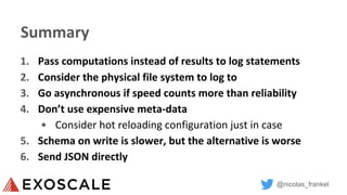 @nicolas_frankel
Summary
1. Pass computations instead of results to log statements
2. Consider the physical file system to log to
3. Go asynchronous if speed counts more than reliability
4. Don’t use expensive meta-data
• Consider hot reloading configuration just in case
5. Schema on write is slower, but the alternative is worse
6. Send JSON directly
 