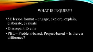 WHAT IS INQUIRY?
•5E lesson format – engage, explore, explain,
elaborate, evaluate
•Discrepant Events
•PBL – Problem-based; Project-based – Is there a
difference?
 