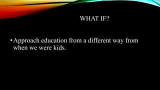 WHAT IF?
•Approach education from a different way from
when we were kids.
 