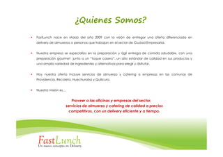 ¿Quienes Somos?
FastLunch nace en Marzo del año 2009 con la visión de entregar una oferta diferenciada en
delivery de almuerzos a personas que trabajan en el sector de Ciudad Empresarial.


Nuestra empresa se especializa en la preparación y ágil entrega de comida saludable, con una
preparación gourmet junto a un “toque casero”, un alto estándar de calidad en sus productos y
una amplia variedad de ingredientes y alternativas para elegir y disfrutar.


Hoy nuestra oferta incluye servicios de almuerzo y catering a empresas en las comunas de
Providencia, Recoleta, Huechuraba y Quilicura.


Nuestra misión es…


                      Proveer a las oficinas y empresas del sector,
                   servicios de almuerzo y catering de calidad a precios
                     competitivos, con un delivery eficiente y a tiempo.
 