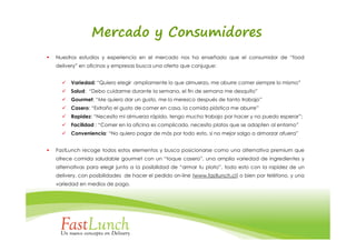 Mercado y Consumidores
Nuestros estudios y experiencia en el mercado nos ha enseñado que el consumidor de “food
delivery” en oficinas y empresas busca una oferta que conjugue:


      Variedad: “Quiero elegir ampliamente lo que almuerzo, me aburre comer siempre lo mismo”
      Salud: “Debo cuidarme durante la semana, el fin de semana me desquito”
      Gourmet: “Me quiero dar un gusto, me lo merezco después de tanto trabajo”
      Casero: “Extraño el gusto de comer en casa, la comida plástica me aburre”
      Rapidez: “Necesito mi almuerzo rápido, tengo mucho trabajo por hacer y no puedo esperar”;
      Facilidad : “Comer en la oficina es complicado, necesito platos que se adapten al entorno”
      Conveniencia: “No quiero pagar de más por todo esto, si no mejor salgo a almorzar afuera”


FastLunch recoge todos estos elementos y busca posicionarse como una alternativa premium que
ofrece comida saludable gourmet con un “toque casero”, una amplia variedad de ingredientes y
alternativas para elegir junto a la posibilidad de “armar tu plato”, todo esto con la rapidez de un
delivery, con posibilidades de hacer el pedido on-line (www.fastlunch.cl) o bien por teléfono, y una
variedad en medios de pago.
 