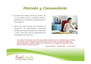 Mercado y Consumidores
La mayoría de nuestros clientes son mujeres: por
lo que nuestra oferta y branding (colores y
publicidad) se ha orientado mayoritariamente a
este segmento.


Dentro de nuestros clientes más frecuentes, se
encuentran    las   administrativas   (secretarias)
quienes suelen tomar la decisión de compra para
su jefe, o bien para todo un departamento en
una empresa (reuniones, etc.)


   “Los quiero felicitar por el servicio que prestan. Cuando a uno lo atienden mal... reclama.
   Pero ustedes son la excepción del sector y por eso les escribo. Su atención teléfonica,
   tiempos de espera, calidad e higiene de los alimentos y el respetuoso repartidor. Estoy
   muy conforme y espero sigan así”
                                                  Karina Arratia - Tecpro Ltda. – Junio 2011
 