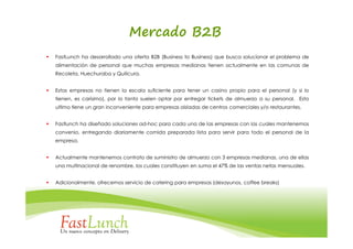 Mercado B2B
FastLunch ha desarrollado una oferta B2B (Business to Business) que busca solucionar el problema de
alimentación de personal que muchas empresas medianas tienen actualmente en las comunas de
Recoleta, Huechuraba y Quilicura.


Estas empresas no tienen la escala suficiente para tener un casino propio para el personal (y si lo
tienen, es carísimo), por lo tanto suelen optar por entregar tickets de almuerzo a su personal. Esto
ultimo tiene un gran inconveniente para empresas aisladas de centros comerciales y/o restaurantes.


Fastlunch ha diseñado soluciones ad-hoc para cada una de las empresas con las cuales mantenemos
convenio, entregando diariamente comida preparada lista para servir para todo el personal de la
empresa.


Actualmente mantenemos contrato de suministro de almuerzo con 3 empresas medianas, una de ellas
una multinacional de renombre, los cuales constituyen en suma el 47% de las ventas netas mensuales.


Adicionalmente, ofrecemos servicio de catering para empresas (desayunos, coffee breaks)
 
