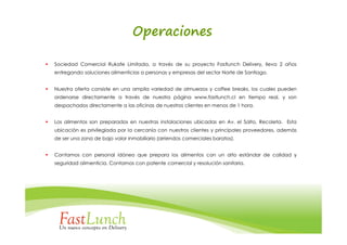 Operaciones

Sociedad Comercial Rukafe Limitada, a través de su proyecto Fastlunch Delivery, lleva 2 años
entregando soluciones alimenticias a personas y empresas del sector Norte de Santiago.


Nuestra oferta consiste en una amplia variedad de almuerzos y coffee breaks, los cuales pueden
ordenarse directamente a través de nuestra página www.fastlunch.cl en tiempo real, y son
despachados directamente a las oficinas de nuestros clientes en menos de 1 hora.


Los alimentos son preparados en nuestras instalaciones ubicadas en Av. el Salto, Recoleta. Esta
ubicación es privilegiada por la cercanía con nuestros clientes y principales proveedores, además
de ser una zona de bajo valor inmobiliario (arriendos comerciales baratos).


Contamos con personal idóneo que prepara los alimentos con un alto estándar de calidad y
seguridad alimenticia. Contamos con patente comercial y resolución sanitaria.
 