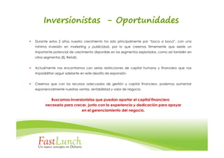 Inversionistas - Oportunidades

Durante estos 2 años nuestro crecimiento ha sido principalmente por “boca a boca”, con una
mínima inversión en marketing y publicidad, por lo que creemos firmemente que existe un
importante potencial de crecimiento disponible en los segmentos explotados, como así también en
otros segmentos (Ej. Retail).


Actualmente nos encontramos con serias restricciones de capital humano y financiero que nos
imposibilitan seguir adelante en este desafío de expansión.


Creemos que con los recursos adecuados de gestión y capital financiero, podemos aumentar
exponencialmente nuestras ventas, rentabilidad y valor de negocio.


          Buscamos inversionistas que puedan aportar el capital financiero
       necesario para crecer, junto con la experiencia y dedicación para apoyar
                          en el gerenciamiento del negocio.
 