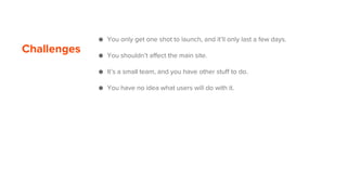 Challenges
● You only get one shot to launch, and it’ll only last a few days.
● You shouldn’t affect the main site.
● It’s a small team, and you have other stuff to do.
● You have no idea what users will do with it.
 