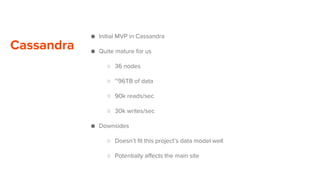 Cassandra
● Initial MVP in Cassandra
● Quite mature for us
○ 36 nodes
○ ~96TB of data
○ 90k reads/sec
○ 30k writes/sec
● Downsides
○ Doesn’t fit this project’s data model well
○ Potentially affects the main site
 