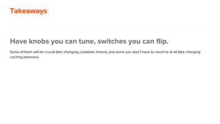 Takeaways
Have knobs you can tune, switches you can flip.
Some of them will be crucial (like changing cooldown timers), and some you won’t have to resort to at all (like changing
caching behavior).
 