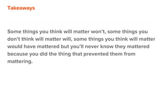 Takeaways
Some things you think will matter won’t, some things you
don’t think will matter will, some things you think will matter
would have mattered but you’ll never know they mattered
because you did the thing that prevented them from
mattering.
 